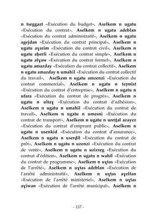 - 157 -
n tseggazt «Exécution du budget», Aselkem n ugatu
«Exécution du contrat», Aselkem n ugatu adeblan
«Exécution du contrat administratif», Aselkem n ugatu
agejdan «Exécution du contrat principal», Aselkem n
ugatu aɣarim «Exécution du contrat civil», Aselkem n
ugatu aḥerfi «Exécution du contrat simple», Aselkem n
ugatu alɣaw «Exécution du contrat formel», Aselkem n
ugatu amazday «Exécution du contrat collectif», Aselkem
n ugatu amazday n umahil «Exécution du contrat collectif
du travail», Aselkem n ugatu amzenzi «Exécution du
contrat commercial», Aselkem n ugatu n teṛmist
«Exécution du contrat d’entreprise», Aselkem n ugatu n
ufara «Exécution du contrat de progrès», Aselkem n
ugatu n ultaɣ «Exécution du contrat d’adhésion»,
Aselkem n ugatu n umahil «Exécution du contrat de
travail», Aselkem n ugatu n umesni «Exécution du
contrat de transport», Aselkem n ugatu n ureṭṭal azayez
«Exécution du contrat d’emprunt public», Aselkem n
ugatu n usenkid «Exécution du contrat d’assurance»,
Aselkem n ugatu n userḍil «Exécution du contrat de
prêt», Aselkem n ugatu n uzenzi «Exécution du contrat
de vente», Aselkem n ugatu n uzizreg «Exécution du
contrat d’édition», Aselkem n ugatu n wahil «Exécution
du contrat de programme», Aselkem n uɣtas «Exécution
de l’arrêté», Aselkem n uɣtas adeblan «Exécution de
l’arrêté administratif», Aselkem n uɣtas aɣelfan
«Exécution de l’arrêté ministériel», Aselkem n uɣtas
aɣiwan «Exécution de l’arrêté municipal», Aselkem n
 