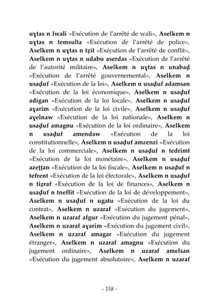 - 158 -
uɣtas n lwali «Exécution de l’arrêté de wali», Aselkem n
uɣtas n temsulta «Exécution de l’arrêté de police»,
Aselkem n uɣtas n tẓit «Exécution de l’arrêté de conflit»,
Aselkem n uɣtas n udabu aserdas «Exécution de l’arrêté
de l’autorité militaire», Aselkem n uɣtas n unabaḍ
«Exécution de l’arrêté gouvernemental», Aselkem n
usaḍuf «Exécution de la loi», Aselkem n usaḍuf adamsan
«Exécution de la loi économique», Aselkem n usaḍuf
adigan «Exécution de la loi locale», Aselkem n usaḍuf
aɣarim «Exécution de la loi civile», Aselkem n usaḍuf
aɣelnaw «Exécution de la loi nationale», Aselkem n
usaḍuf amagnu «Exécution de la loi ordinaire», Aselkem
n usaḍuf amendaw «Exécution de la loi
constitutionnelle», Aselkem n usaḍuf amzenzi «Exécution
de la loi commerciale», Aselkem n usaḍuf n tedrimt
«Exécution de la loi monétaire», Aselkem n usaḍuf
azeṭṭan «Exécution de la loi fiscale», Aselkem n usaḍuf n
tefrent «Exécution de la loi électorale», Aselkem n usaḍuf
n tiẓraf «Exécution de la loi de finances», Aselkem n
usaḍuf n tneflit «Exécution de la loi de développement»,
Aselkem n usaḍuf n ugatu «Exécution de la loi du
contrat», Aselkem n uzaraf «Exécution du jugement»,
Aselkem n uzaraf afgur «Exécution du jugement pénal»,
Aselkem n uzaraf aɣarim «Exécution du jugement civil»,
Aselkem n uzaraf amagar «Exécution du jugement
étranger», Aselkem n uzaraf amagnu «Exécution du
jugement ordinaire», Aselkem n uzaraf amelsan
«Exécution du jugement absolutoire», Aselkem n uzaraf
 