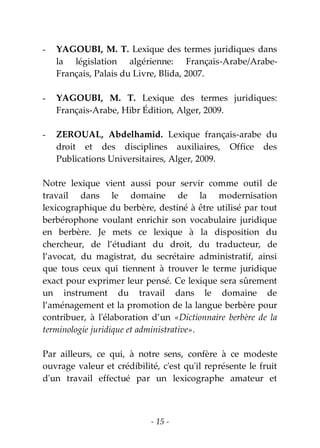 - 15 -
- YAGOUBI, M. T. Lexique des termes juridiques dans
la législation algérienne: Français-Arabe/Arabe-
Français, Palais du Livre, Blida, 2007.
- YAGOUBI, M. T. Lexique des termes juridiques:
Français-Arabe, Hibr Édition, Alger, 2009.
- ZEROUAL, Abdelhamid. Lexique français-arabe du
droit et des disciplines auxiliaires, Office des
Publications Universitaires, Alger, 2009.
Notre lexique vient aussi pour servir comme outil de
travail dans le domaine de la modernisation
lexicographique du berbère, destiné à être utilisé par tout
berbérophone voulant enrichir son vocabulaire juridique
en berbère. Je mets ce lexique à la disposition du
chercheur, de l’étudiant du droit, du traducteur, de
l’avocat, du magistrat, du secrétaire administratif, ainsi
que tous ceux qui tiennent à trouver le terme juridique
exact pour exprimer leur pensé. Ce lexique sera sûrement
un instrument du travail dans le domaine de
l’aménagement et la promotion de la langue berbère pour
contribuer, à l'élaboration d’un «Dictionnaire berbère de la
terminologie juridique et administrative».
Par ailleurs, ce qui, à notre sens, confère à ce modeste
ouvrage valeur et crédibilité, c'est qu'il représente le fruit
d'un travail effectué par un lexicographe amateur et
 