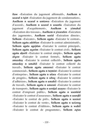- 159 -
ilaw «Exécution du jugement affirmatif», Aselkem n
uzaraf n tẓirt «Exécution du jugement de condamnation»,
Aselkem n uzaraf n umtawa «Exécution du jugement
d’accord», Aselkem n uzaraf n usunfu «Exécution du
jugement d’acquittement», Aselkem n yimuhal
«Exécution des travaux», Aselkem n yizarafen «Exécution
des jugements», Aselkem usrid «Exécution directe»,
Selkem «Exécuter», Selkem agatu «Exécuter le contrat»,
Selkem agatu adeblan «Exécuter le contrat administratif»,
Selkem agatu agejdan «Exécuter le contrat principal»,
Selkem agatu aɣarim «Exécuter le contrat civil», Selkem
agatu aḥerfi «Exécuter le contrat simple», Selkem agatu
alɣaw «Exécuter le contrat formel», Selkem agatu
amazday «Exécuter le contrat collectif», Selkem agatu
amazday n umahil «Exécuter le contrat collectif du
travail», Selkem agatu amzenzi «Exécuter le contrat
commercial», Selkem agatu n teṛmist «Exécuter le contrat
d’entreprise», Selkem agatu n ufara «Exécuter le contrat
de progrès», Selkem agatu n ultaɣ «Exécuter le contrat
d’adhésion», Selkem agatu n umahil «Exécuter le contrat
de travail», Selkem agatu n umesni «Exécuter le contrat
de transport», Selkem agatu n ureṭṭal azayez «Exécuter le
contrat d’emprunt public», Selkem agatu n usenkid
«Exécuter le contrat d’assurance», Selkem agatu n userḍil
«Exécuter le contrat de prêt», Selkem agatu n uzenzi
«Exécuter le contrat de vente», Selkem agatu n uzizreg
«Exécuter le contrat d’édition», Selkem agatu n wahil
«Exécuter le contrat de programme», Selkem aɣtas
 