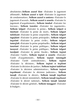 - 161 -
absolutoire»,Selkem azaraf ilaw «Exécuter le jugement
affirmatif», Selkem azaraf n tẓirt «Exécuter le jugement
de condamnation», Selkem azaraf n umtawa «Exécuter le
jugement d’accord», Selkem azaraf n usunfu «Exécuter le
jugement d’acquittement», Selkem imuhal «Exécuter les
travaux», Selkem izarafen «Exécuter les jugements»,
Selkem tafgurt «Exécuter la peine», Selkem tafgurt n
tmettant «Exécuter la peine de mort», Selkem tafgurt
tafekkant «Exécuter la peine corporelle», Selkem tafgurt
tagejdant «Exécuter la peine principale», Selkem tafgurt
taɣarimt «Exécuter la peine civile», Selkem tafgurt
tameɣlalt «Exécuter la peine perpétuelle», Selkem tafgurt
tasertant «Exécuter la peine politique», Selkem tafgurt
tazayezt «Exécuter la peine publique», Selkem tafgurt
tazeṭṭant «Exécuter la peine fiscale», Selkem taɣtast
«Exécuter l’arrêt», Selkem taɣtast n usunfu «Exécuter
l’arrêt d’acquittement», Selkem taɣtast tanemgalt
«Exécuter l’arrêt contradictoire», Selkem taɣtest
«Exécuter la décision», Selkem taɣtest n teɣdemt
«Exécuter la décision de justice», Selkem taɣtest tadeblant
«Exécuter la décision administrative», Selkem taɣtest
taɣedmant «Exécuter la décision judiciaire», Selkem
tanaḍt «Exécuter le décret», Selkem tanaḍt taɣelfant
«Exécuter le décret ministériel», Selkem tanaḍt taɣelnawt
«Exécuter le décret national», Selkem tanaḍt tamatut
«Exécuter le décret général», Selkem taseggazt «Exécuter
le budget».
 