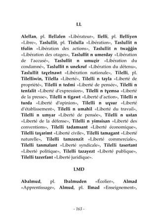 - 163 -
LL
Alellan, pl. Ilellalen «Libérateur», Ilelli, pl. Ilelliyen
«Libre», Taslullit, pl. Tislulla «Libération», Taslullit n
tfulin «Libération des actions», Taslullit n twaǧǧin
«Libération des otages», Taslullit n umerday «Libération
de l’accusé», Taslullit n umuẓir «Libération du
condamné», Taslullit n unekruf «Libération du détenu»,
Taslullit taɣelnawt «Libération nationale», Tilelli, pl.
Tilelliwin, Tilella «Liberté», Tilelli n tayla «Liberté de
propriété», Tilelli n tedmi «Liberté de pensée», Tilelli n
tenfalit «Liberté d’expression», Tilelli n tɣemsa «Liberté
de la presse», Tilelli n tigawt «Liberté d’action», Tilelli n
turda «Liberté d’opinion», Tilelli n uɣsur «Liberté
d’établissement», Tilelli n umahil «Liberté du travail»,
Tilelli n umyar «Liberté de pensée», Tilelli n ustan
«Liberté de la défense», Tilelli n yimsisan «Liberté des
conventions», Tilelli tadamsant «Liberté économique»,
Tilelli taɣarimt «Liberté civile», Tilelli tamagant «Liberté
naturelle», Tilelli tamzenzit «Liberté commerciale»,
Tilelli tanmalant «Liberté syndicale», Tilelli tasertant
«Liberté politique», Tilelli tazayezt «Liberté publique»,
Tilelli tazerfant «Liberté juridique».
LMD
Abalmud, pl. Ibalmuden «Écolier», Almad
«Apprentissage», Almud, pl. Ilmad «Enseignement»,
 