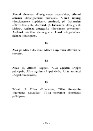 - 164 -
Almud alemmas «Enseignement secondaire», Almud
amenzu «Enseignement primaire», Almud imineg
«Enseignement supérieur», Analmad, pl. Inalmaden
«Élève; Étudiant», Aselmad, pl. Iselmaden «Enseignant;
Maître», Aselmad ameggafsu «Enseignant corrompu»,
Aselmed «Action d’enseigner», Lmed «Apprendre»,
Selmed «Enseigner».
LS
Alas, pl. Alasen «Devoir», Alasen n uɣerman «Devoirs de
citoyen».
LS
Allas, pl. Allasen «Appel», Allas agejdan «Appel
principal», Allas aɣarim «Appel civil», Allas amzenzi
«Appel commercial».
LS
Talast, pl. Tilisa «Frontières», Tilisa timaganin
«Frontières naturelles», Tilisa tisertanin «Frontières
politiques».
 