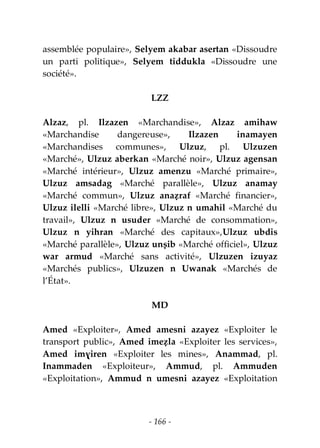 - 166 -
assemblée populaire», Selyem akabar asertan «Dissoudre
un parti politique», Selyem tiddukla «Dissoudre une
société».
LZZ
Alzaz, pl. Ilzazen «Marchandise», Alzaz amihaw
«Marchandise dangereuse», Ilzazen inamayen
«Marchandises communes», Ulzuz, pl. Ulzuzen
«Marché», Ulzuz aberkan «Marché noir», Ulzuz agensan
«Marché intérieur», Ulzuz amenzu «Marché primaire»,
Ulzuz amsadag «Marché parallèle», Ulzuz anamay
«Marché commun», Ulzuz anaẓraf «Marché financier»,
Ulzuz ilelli «Marché libre», Ulzuz n umahil «Marché du
travail», Ulzuz n usuder «Marché de consommation»,
Ulzuz n yihran «Marché des capitaux»,Ulzuz ubdis
«Marché parallèle», Ulzuz unṣib «Marché officiel», Ulzuz
war armud «Marché sans activité», Ulzuzen izuyaz
«Marchés publics», Ulzuzen n Uwanak «Marchés de
l’État».
MD
Amed «Exploiter», Amed amesni azayez «Exploiter le
transport public», Amed imeẓla «Exploiter les services»,
Amed imɣiren «Exploiter les mines», Anammad, pl.
Inammaden «Exploiteur», Ammud, pl. Ammuden
«Exploitation», Ammud n umesni azayez «Exploitation
 