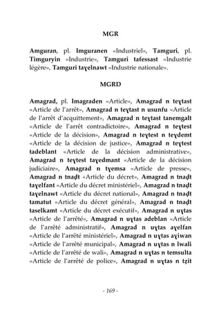 - 169 -
MGR
Amguran, pl. Imguranen «Industriel», Tamguri, pl.
Timguryin «Industrie», Tamguri tafessast «Industrie
légère», Tamguri taɣelnawt «Industrie nationale».
MGRD
Amagrad, pl. Imagraden «Article», Amagrad n teɣtast
«Article de l’arrêt», Amagrad n teɣtast n usunfu «Article
de l’arrêt d’acquittement», Amagrad n teɣtast tanemgalt
«Article de l’arrêt contradictoire», Amagrad n teɣtest
«Article de la décision», Amagrad n teɣtest n teɣdemt
«Article de la décision de justice», Amagrad n teɣtest
tadeblant «Article de la décision administrative»,
Amagrad n teɣtest taɣedmant «Article de la décision
judiciaire», Amagrad n tɣemsa «Article de presse»,
Amagrad n tnaḍt «Article du décret», Amagrad n tnaḍt
taɣelfant «Article du décret ministériel», Amagrad n tnaḍt
taɣelnawt «Article du décret national», Amagrad n tnaḍt
tamatut «Article du décret général», Amagrad n tnaḍt
taselkamt «Article du décret exécutif», Amagrad n uɣtas
«Article de l’arrêté», Amagrad n uɣtas adeblan «Article
de l’arrêté administratif», Amagrad n uɣtas aɣelfan
«Article de l’arrêté ministériel», Amagrad n uɣtas aɣiwan
«Article de l’arrêté municipal», Amagrad n uɣtas n lwali
«Article de l’arrêté de wali», Amagrad n uɣtas n temsulta
«Article de l’arrêté de police», Amagrad n uɣtas n tẓit
 