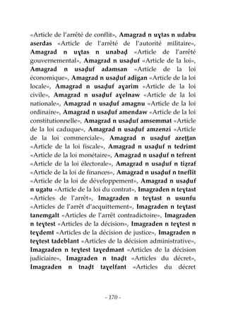 - 170 -
«Article de l’arrêté de conflit», Amagrad n uɣtas n udabu
aserdas «Article de l’arrêté de l’autorité militaire»,
Amagrad n uɣtas n unabaḍ «Article de l’arrêté
gouvernemental», Amagrad n usaḍuf «Article de la loi»,
Amagrad n usaḍuf adamsan «Article de la loi
économique», Amagrad n usaḍuf adigan «Article de la loi
locale», Amagrad n usaḍuf aɣarim «Article de la loi
civile», Amagrad n usaḍuf aɣelnaw «Article de la loi
nationale», Amagrad n usaḍuf amagnu «Article de la loi
ordinaire», Amagrad n usaḍuf amendaw «Article de la loi
constitutionnelle», Amagrad n usaḍuf amsemmat «Article
de la loi caduque», Amagrad n usaḍuf amzenzi «Article
de la loi commerciale», Amagrad n usaḍuf azeṭṭan
«Article de la loi fiscale», Amagrad n usaḍuf n tedrimt
«Article de la loi monétaire», Amagrad n usaḍuf n tefrent
«Article de la loi électorale», Amagrad n usaḍuf n tiẓraf
«Article de la loi de finances», Amagrad n usaḍuf n tneflit
«Article de la loi de développement», Amagrad n usaḍuf
n ugatu «Article de la loi du contrat», Imagraden n teɣtast
«Articles de l’arrêt», Imagraden n teɣtast n usunfu
«Articles de l’arrêt d’acquittement», Imagraden n teɣtast
tanemgalt «Articles de l’arrêt contradictoire», Imagraden
n teɣtest «Articles de la décision», Imagraden n teɣtest n
teɣdemt «Articles de la décision de justice», Imagraden n
teɣtest tadeblant «Articles de la décision administrative»,
Imagraden n teɣtest taɣedmant «Articles de la décision
judiciaire», Imagraden n tnaḍt «Articles du décret»,
Imagraden n tnaḍt taɣelfant «Articles du décret
 