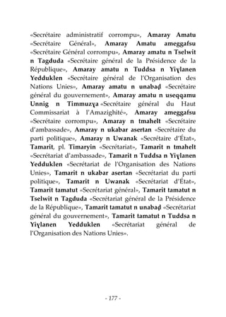 - 177 -
«Secrétaire administratif corrompu», Amaray Amatu
«Secrétaire Général», Amaray Amatu ameggafsu
«Secrétaire Général corrompu», Amaray amatu n Tselwit
n Tagduda «Secrétaire général de la Présidence de la
République», Amaray amatu n Tuddsa n Yiɣlanen
Yedduklen «Secrétaire général de l’Organisation des
Nations Unies», Amaray amatu n unabaḍ «Secrétaire
général du gouvernement», Amaray amatu n useqqamu
Unnig n Timmuzɣa «Secrétaire général du Haut
Commissariat à l’Amazighité», Amaray ameggafsu
«Secrétaire corrompu», Amaray n tmahelt «Secrétaire
d’ambassade», Amaray n ukabar asertan «Secrétaire du
parti politique», Amaray n Uwanak «Secrétaire d’État»,
Tamarit, pl. Timaryin «Secrétariat», Tamarit n tmahelt
«Secrétariat d’ambassade», Tamarit n Tuddsa n Yiɣlanen
Yedduklen «Secrétariat de l’Organisation des Nations
Unies», Tamarit n ukabar asertan «Secrétariat du parti
politique», Tamarit n Uwanak «Secrétariat d’État»,
Tamarit tamatut «Secrétariat général», Tamarit tamatut n
Tselwit n Tagduda «Secrétariat général de la Présidence
de la République», Tamarit tamatut n unabaḍ «Secrétariat
général du gouvernement», Tamarit tamatut n Tuddsa n
Yiɣlanen Yedduklen «Secrétariat général de
l’Organisation des Nations Unies».
 