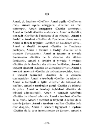 - 178 -
MR
Amari, pl. Imariten «Greffier», Amari aɣella «Greffier en
chef», Amari aɣella ameggafsu «Greffier en chef
corrompu», Amari ameggafsu «Greffier corrompu»,
Amari n tbeddi «Greffier audiencier», Amari n tbeddi n
tsenbaḍt «Greffier de l’audience d’un tribunal», Amari n
tbeddi n tsenbert «Greffier de l’audience d’une cour»,
Amari n tbeddi taɣarimt «Greffier de l’audience civile»,
Amari n tbeddi tazayezt «Greffier de l’audience
publique», Amari n texxamt n terdayt «Greffier de la
chambre d’accusation», Amari n texxamt n yiwezla
ilmessawen «Greffier de la chambre des affaires
familiales», Amari n texxamt n yiwezla n twacult
«Greffier de la chambre des affaires familiales», Amari n
texxamt taɣarimt «Greffier de la chambre civile», Amari n
texxamt tamettant «Greffier de la chambre sociale», Amari
n texxamt tamzenzit «Greffier de la chambre
commerciale», Amari n tsenbaḍt «Greffier du tribunal»,
Amari n tsenbaḍt n tẓitin «Greffier du tribunal des
conflits», Amari n tsenbaḍt n usrad «Greffier du tribunal
de paix», Amari n tsenbaḍt tadeblant «Greffier du
tribunal administratif», Amari n tsenbaḍt tanefrant
«Greffier du tribunal arbitral», Amari n tsenbert «Greffier
de la cour», Amari n tsenbert n teɣdemt «Greffier de la
cour de justice», Amari n tsenbert n wallas «Greffier de la
cour d’appel», Amari n tsenbert tagraɣlant n teɣdemt
«Greffier de la cour internationale de justice», Amari n
 