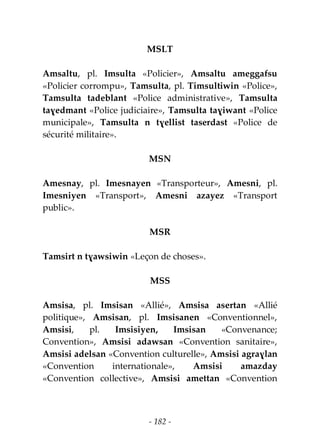 - 182 -
MSLT
Amsaltu, pl. Imsulta «Policier», Amsaltu ameggafsu
«Policier corrompu», Tamsulta, pl. Timsultiwin «Police»,
Tamsulta tadeblant «Police administrative», Tamsulta
taɣedmant «Police judiciaire», Tamsulta taɣiwant «Police
municipale», Tamsulta n tɣellist taserdast «Police de
sécurité militaire».
MSN
Amesnay, pl. Imesnayen «Transporteur», Amesni, pl.
Imesniyen «Transport», Amesni azayez «Transport
public».
MSR
Tamsirt n tɣawsiwin «Leçon de choses».
MSS
Amsisa, pl. Imsisan «Allié», Amsisa asertan «Allié
politique», Amsisan, pl. Imsisanen «Conventionnel»,
Amsisi, pl. Imsisiyen, Imsisan «Convenance;
Convention», Amsisi adawsan «Convention sanitaire»,
Amsisi adelsan «Convention culturelle», Amsisi agraɣlan
«Convention internationale», Amsisi amazday
«Convention collective», Amsisi amettan «Convention
 