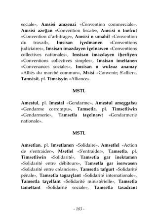 - 183 -
sociale», Amsisi amzenzi «Convention commerciale»,
Amsisi azeṭṭan «Convention fiscale», Amsisi n tnefrut
«Convention d’arbitrage», Amsisi n umahil «Convention
du travail», Imsisan iɣedmanen «Conventions
judiciaires», Imsisan imazdayen iɣelnawen «Conventions
collectives nationales», Imsisan imazdayen iḥerfiyen
«Conventions collectives simples», Imsisan imettanen
«Convenances sociales», Imsisan n wulzuz anamay
«Alliés du marché commun», Msisi «Convenir; S’allier»,
Tamsisit, pl. Timsisyin «Alliance».
MSTL
Amestul, pl. Imestal «Gendarme», Amestul ameggafsu
«Gendarme corrompu», Tamsetla, pl. Timsetliwin
«Gendarmerie», Tamsetla taɣelnawt «Gendarmerie
nationale».
MSTL
Amsetlan, pl. Imsetlanen «Solidaire», Amsetlel «Action
de s’entraider», Msetlel «S’entraider», Tamsetla, pl.
Timsetliwin «Solidarité», Tamsetla gar inektamen
«Solidarité entre débiteurs», Tamsetla gar iserwasen
«Solidarité entre créanciers», Tamsetla tafgurt «Solidarité
pénale», Tamsetla tagraɣlant «Solidarité internationale»,
Tamsetla taɣelfant «Solidarité ministérielle», Tamsetla
tamettant «Solidarité sociale», Tamsetla tasadrant
 