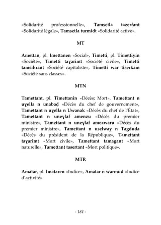 - 184 -
«Solidarité professionnelle», Tamsetla tazerfant
«Solidarité légale», Tamsetla turmidt «Solidarité active».
MT
Amettan, pl. Imettanen «Social», Timetti, pl. Timettiyin
«Société», Timetti taɣarimt «Société civile», Timetti
tamsihrant «Société capitaliste», Timetti war tiserkam
«Société sans classes».
MTN
Tamettant, pl. Timettanin «Décès; Mort», Tamettant n
uɣella n unabaḍ «Décès du chef de gouvernement»,
Tamettant n uɣella n Uwanak «Décès du chef de l’État»,
Tamettant n uneɣlaf amenzu «Décès du premier
ministre», Tamettant n uneɣlaf amezwaru «Décès du
premier ministre», Tamettant n uselway n Tagduda
«Décès du président de la République», Tamettant
taɣarimt «Mort civile», Tamettant tamagant «Mort
naturelle», Tamettant tasertant «Mort politique».
MTR
Amatar, pl. Imataren «Indice», Amatar n warmud «Indice
d’activité».
 