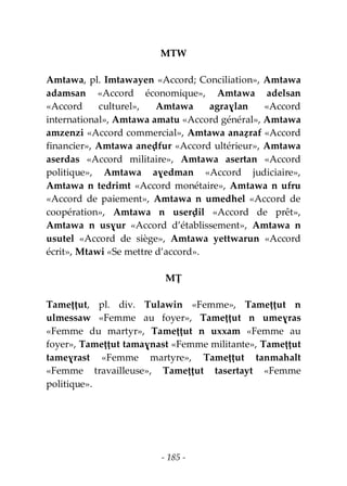- 185 -
MTW
Amtawa, pl. Imtawayen «Accord; Conciliation», Amtawa
adamsan «Accord économique», Amtawa adelsan
«Accord culturel», Amtawa agraɣlan «Accord
international», Amtawa amatu «Accord général», Amtawa
amzenzi «Accord commercial», Amtawa anaẓraf «Accord
financier», Amtawa aneḍfur «Accord ultérieur», Amtawa
aserdas «Accord militaire», Amtawa asertan «Accord
politique», Amtawa aɣedman «Accord judiciaire»,
Amtawa n tedrimt «Accord monétaire», Amtawa n ufru
«Accord de paiement», Amtawa n umedhel «Accord de
coopération», Amtawa n userḍil «Accord de prêt»,
Amtawa n usɣur «Accord d’établissement», Amtawa n
usutel «Accord de siège», Amtawa yettwarun «Accord
écrit», Mtawi «Se mettre d’accord».
MṬ
Tameṭṭut, pl. div. Tulawin «Femme», Tameṭṭut n
ulmessaw «Femme au foyer», Tameṭṭut n umeɣras
«Femme du martyr», Tameṭṭut n uxxam «Femme au
foyer», Tameṭṭut tamaɣnast «Femme militante», Tameṭṭut
tameɣrast «Femme martyre», Tameṭṭut tanmahalt
«Femme travailleuse», Tameṭṭut tasertayt «Femme
politique».
 