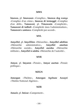 - 186 -
MWS
Imawas, pl. Imawasen «Complice», Imawas deg wanɣa
«Complice d'un crime», Imawas di termeggit «Complice
d'un délit», Tamawest, pl. Timawasin «Complicité»,
Tamawest di tedbelt «Complicité dans l'administration»,
Tamawest s umtawa «Complicité par accord».
MYL
Amyellel, pl. Imyellilen «Hiérarchie», Amyellel adeblan
«Hiérarchie administrative», Amyellel amettan
«Hiérarchie sociale», Amyellel aserdas «Hiérarchie
militaire», Amyellel n udabu «Hiérarchie de l’autorité».
MYR
Amyar, pl. Imyaren «Pensée», Amyar asertan «Pensée
politique».
MZGN
Amezgun «Théâtre», Amezgun Aɣelnaw Azzayri
«Théâtre National Algérien».
MZR
Amazir, pl. Imizar «Campement».
 