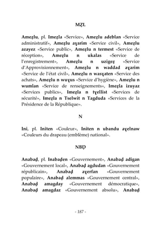 - 187 -
MẒL
Ameẓlu, pl. Imeẓla «Service», Ameẓlu adeblan «Service
administratif», Ameẓlu aɣarim «Service civil», Ameẓlu
azayez «Service public», Ameẓlu n termest «Service de
réception», Ameẓlu n ukalas «Service de
l’enregistrement», Ameẓlu n uzigeẓ «Service
d’Approvisionnement», Ameẓlu n waddad aɣarim
«Service de l’état civil», Ameẓlu n wasɣaten «Service des
achats», Ameẓlu n wuɣus «Service d’hygiène», Ameẓlu n
wumlan «Service de renseignements», Imeẓla izuyaz
«Services publics», Imeẓla n tɣellist «Services de
sécurité», Imeẓla n Tselwit n Tagduda «Services de la
Présidence de la République».
N
Ini, pl. Initen «Couleur», Initen n ubandu aɣelnaw
«Couleurs du drapeau (emblème) national».
NBḌ
Anabaḍ, pl. Inabaḍen «Gouvernement», Anabaḍ adigan
«Gouvernement local», Anabaḍ agdudan «Gouvernement
républicain», Anabaḍ aɣerfan «Gouvernement
populaire», Anabaḍ alemmas «Gouvernement central»,
Anabaḍ amagday «Gouvernement démocratique»,
Anabaḍ amagdaz «Gouvernement absolu», Anabaḍ
 