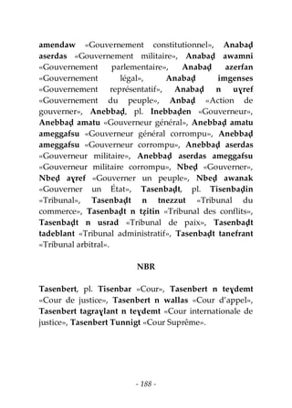 - 188 -
amendaw «Gouvernement constitutionnel», Anabaḍ
aserdas «Gouvernement militaire», Anabaḍ awamni
«Gouvernement parlementaire», Anabaḍ azerfan
«Gouvernement légal», Anabaḍ imgenses
«Gouvernement représentatif», Anabaḍ n uɣref
«Gouvernement du peuple», Anbaḍ «Action de
gouverner», Anebbaḍ, pl. Inebbaḍen «Gouverneur»,
Anebbaḍ amatu «Gouverneur général», Anebbaḍ amatu
ameggafsu «Gouverneur général corrompu», Anebbaḍ
ameggafsu «Gouverneur corrompu», Anebbaḍ aserdas
«Gouverneur militaire», Anebbaḍ aserdas ameggafsu
«Gouverneur militaire corrompu», Nbeḍ «Gouverner»,
Nbeḍ aɣref «Gouverner un peuple», Nbeḍ awanak
«Gouverner un État», Tasenbaḍt, pl. Tisenbaḍin
«Tribunal», Tasenbaḍt n tnezzut «Tribunal du
commerce», Tasenbaḍt n tẓitin «Tribunal des conflits»,
Tasenbaḍt n usrad «Tribunal de paix», Tasenbaḍt
tadeblant «Tribunal administratif», Tasenbaḍt tanefrant
«Tribunal arbitral».
NBR
Tasenbert, pl. Tisenbar «Cour», Tasenbert n teɣdemt
«Cour de justice», Tasenbert n wallas «Cour d’appel»,
Tasenbert tagraɣlant n teɣdemt «Cour internationale de
justice», Tasenbert Tunnigt «Cour Suprême».
 