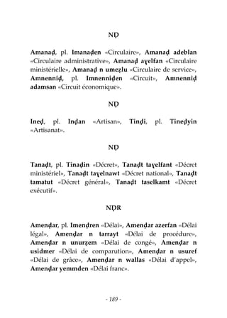 - 189 -
NḌ
Amanaḍ, pl. Imanaḍen «Circulaire», Amanaḍ adeblan
«Circulaire administrative», Amanaḍ aɣelfan «Circulaire
ministérielle», Amanaḍ n umeẓlu «Circulaire de service»,
Amnenniḍ, pl. Imnenniḍen «Circuit», Amnenniḍ
adamsan «Circuit économique».
NḌ
Ineḍ, pl. Inḍan «Artisan», Tinḍi, pl. Tineḍyin
«Artisanat».
NḌ
Tanaḍt, pl. Tinaḍin «Décret», Tanaḍt taɣelfant «Décret
ministériel», Tanaḍt taɣelnawt «Décret national», Tanaḍt
tamatut «Décret général», Tanaḍt taselkamt «Décret
exécutif».
NḌR
Amenḍar, pl. Imenḍren «Délai», Amenḍar azerfan «Délai
légal», Amenḍar n tarrayt «Délai de procédure»,
Amenḍar n unurẓem «Délai de congé», Amenḍar n
usidmer «Délai de comparution», Amenḍar n usuref
«Délai de grâce», Amenḍar n wallas «Délai d’appel»,
Amenḍar yemmden «Délai franc».
 
