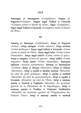 - 193 -
NGZ
Amengaz, pl. Imengazen «Comploteur», Anguz, pl.
Inguzen«Complot», Anguz mgal Taflest n Unawak
«Complot contre la Sûreté de l'État», Ngez «Comploter»,
Ngez mgal Taflest n Unawak «Comploter contre la Sûreté
de l'État».
NƔ
Amneɣ, pl. Imenɣan «Combattant», Anɣa, pl. Inɣayen
«Crime», Anɣa amagan «Crime naturel», Anɣa asertan
«Crime politique», Anɣa mgal taflest n Uwanak «Crime
contre la sûreté de l'État», Anɣa mgal talsa «Crime contre
l’humanité», Anɣa mgal talwit «Crime contre la paix»,
Anɣa n umgaru «Crime de guerre», Anɣa uddis «Crime
organisé», Anɣa unẓir «Crime impossible», Imenɣan
iqburen «Anciens combattants», Imenɣi, pl. Imenɣiyen
«Combat», Iniɣi, pl. Iniɣan «Meurtrier», Iniɣi, pl. Iniɣan
«Meurtrier», Iniɣi n uɣella n ukabar asertan «Meurtrier
du chef du parti politique», Iniɣi n uɣella n unabaḍ
«Meurtrier du chef de gouvernement», Iniɣi n uɣella n
Uwanak «Meurtrier du chef de l’État», Iniɣi n umaray
amatu n Tselwit n Tagduda «Meurtrier du secrétaire
général de la Présidence de la République», Iniɣi n
umaray amatu n Tuddsa n Yiɣlanen Yedduklen
«Meurtrier du secrétaire général de l’Organisation des
Nations Unies», Iniɣi n umaray amatu n unabaḍ
 
