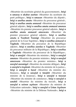 - 194 -
«Meurtrier du secrétaire général du gouvernement», Iniɣi
n umaray n ukabar asertan «Meurtrier du secrétaire du
parti politique», Iniɣi n umazan «Meurtrier du député»,
Iniɣi n uneflus amatu «Meurtrier du procureur général»,
Iniɣi n uneflus amatu anmazul «Meurtrier du procureur
général adjoint», Iniɣi n uneflus amatu anmazul amenzu
«Meurtrier du premier procureur général adjoint», Iniɣi n
uneflus amatu anmazul amezwaru «Meurtrier du
premier procureur général adjoint», Iniɣi n uneflus
amatu n Tsenbert Tunnigt «Meurtrier du procureur
général de la Cour Suprême», Iniɣi n uneflus anmazul n
Tagduda «Meurtrier du procureur de la République
adjoint», Iniɣi n uneflus aserdas n Tagduda «Meurtrier
du procureur militaire de la République», Iniɣi n uneflus
n Tagduda «Meurtrier du procureur de la République»,
Iniɣi n uneɣlaf «Meurtrier du ministre», Iniɣi n uneɣlaf
amenzu «Meurtrier du premier ministre», Iniɣi n uneɣlaf
amezwaru «Meurtrier du premier ministre», Iniɣi n
uneɣlaf anesmigel «Meurtrier du ministre délégué», Iniɣi
n uneɣlaf n teɣdemt «Meurtrier du ministre de la justice»,
Iniɣi n uneɣlaf n tiẓraf «Meurtrier du ministre des
finances», Iniɣi n uneɣlaf n tmeḍrit «Meurtrier du
ministre de la Jeunesse», Iniɣi n uneɣlaf n tnezzut
«Meurtrier du ministre de commerce», Iniɣi n uneɣlaf n
umahil «Meurtrier du ministre du travail», Iniɣi n
uneɣlaf n usinen aɣelnaw «Meurtrier du ministre de
l’éducation nationale», Iniɣi n uneɣlaf n Ustan Aɣelnaw
«Meurtrier du ministre de la Défense Nationale», Iniɣi n
 