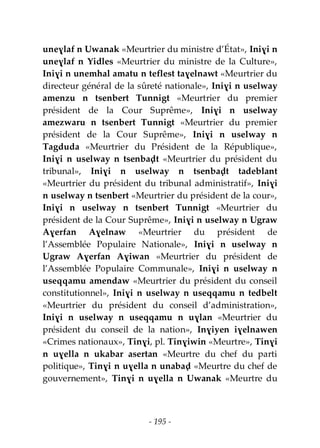 - 195 -
uneɣlaf n Uwanak «Meurtrier du ministre d’État», Iniɣi n
uneɣlaf n Yidles «Meurtrier du ministre de la Culture»,
Iniɣi n unemhal amatu n teflest taɣelnawt «Meurtrier du
directeur général de la sûreté nationale», Iniɣi n uselway
amenzu n tsenbert Tunnigt «Meurtrier du premier
président de la Cour Suprême», Iniɣi n uselway
amezwaru n tsenbert Tunnigt «Meurtrier du premier
président de la Cour Suprême», Iniɣi n uselway n
Tagduda «Meurtrier du Président de la République»,
Iniɣi n uselway n tsenbaḍt «Meurtrier du président du
tribunal», Iniɣi n uselway n tsenbaḍt tadeblant
«Meurtrier du président du tribunal administratif», Iniɣi
n uselway n tsenbert «Meurtrier du président de la cour»,
Iniɣi n uselway n tsenbert Tunnigt «Meurtrier du
président de la Cour Suprême», Iniɣi n uselway n Ugraw
Aɣerfan Aɣelnaw «Meurtrier du président de
l’Assemblée Populaire Nationale», Iniɣi n uselway n
Ugraw Aɣerfan Aɣiwan «Meurtrier du président de
l’Assemblée Populaire Communale», Iniɣi n uselway n
useqqamu amendaw «Meurtrier du président du conseil
constitutionnel», Iniɣi n uselway n useqqamu n tedbelt
«Meurtrier du président du conseil d’administration»,
Iniɣi n uselway n useqqamu n uɣlan «Meurtrier du
président du conseil de la nation», Inɣiyen iɣelnawen
«Crimes nationaux», Tinɣi, pl. Tinɣiwin «Meurtre», Tinɣi
n uɣella n ukabar asertan «Meurtre du chef du parti
politique», Tinɣi n uɣella n unabaḍ «Meurtre du chef de
gouvernement», Tinɣi n uɣella n Uwanak «Meurtre du
 