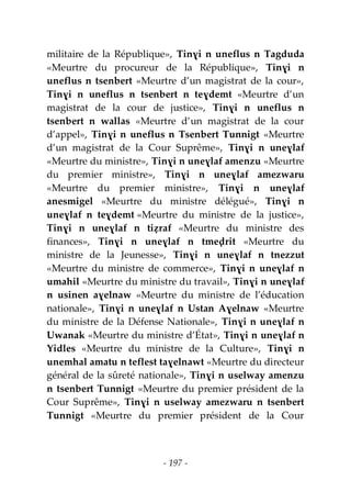 - 197 -
militaire de la République», Tinɣi n uneflus n Tagduda
«Meurtre du procureur de la République», Tinɣi n
uneflus n tsenbert «Meurtre d’un magistrat de la cour»,
Tinɣi n uneflus n tsenbert n teɣdemt «Meurtre d’un
magistrat de la cour de justice», Tinɣi n uneflus n
tsenbert n wallas «Meurtre d’un magistrat de la cour
d’appel», Tinɣi n uneflus n Tsenbert Tunnigt «Meurtre
d’un magistrat de la Cour Suprême», Tinɣi n uneɣlaf
«Meurtre du ministre», Tinɣi n uneɣlaf amenzu «Meurtre
du premier ministre», Tinɣi n uneɣlaf amezwaru
«Meurtre du premier ministre», Tinɣi n uneɣlaf
anesmigel «Meurtre du ministre délégué», Tinɣi n
uneɣlaf n teɣdemt «Meurtre du ministre de la justice»,
Tinɣi n uneɣlaf n tiẓraf «Meurtre du ministre des
finances», Tinɣi n uneɣlaf n tmeḍrit «Meurtre du
ministre de la Jeunesse», Tinɣi n uneɣlaf n tnezzut
«Meurtre du ministre de commerce», Tinɣi n uneɣlaf n
umahil «Meurtre du ministre du travail», Tinɣi n uneɣlaf
n usinen aɣelnaw «Meurtre du ministre de l’éducation
nationale», Tinɣi n uneɣlaf n Ustan Aɣelnaw «Meurtre
du ministre de la Défense Nationale», Tinɣi n uneɣlaf n
Uwanak «Meurtre du ministre d’État», Tinɣi n uneɣlaf n
Yidles «Meurtre du ministre de la Culture», Tinɣi n
unemhal amatu n teflest taɣelnawt «Meurtre du directeur
général de la sûreté nationale», Tinɣi n uselway amenzu
n tsenbert Tunnigt «Meurtre du premier président de la
Cour Suprême», Tinɣi n uselway amezwaru n tsenbert
Tunnigt «Meurtre du premier président de la Cour
 