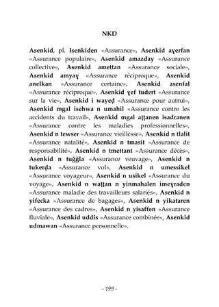 - 199 -
NKD
Asenkid, pl. Isenkiden «Assurance», Asenkid aɣerfan
«Assurance populaire», Asenkid amazday «Assurance
collective», Asenkid amettan «Assurance sociale»,
Asenkid amyaɣ «Assurance réciproque», Asenkid
anelkan «Assurance certaine», Asenkid asenfal
«Assurance réciproque», Asenkid ɣef tudert «Assurance
sur la vie», Asenkid i wayeḍ «Assurance pour autrui»,
Asenkid mgal isehwa n umahil «Assurance contre les
accidents du travail», Asenkid mgal aṭṭanen isadranen
«Assurance contre les maladies professionnelles»,
Asenkid n tewser «Assurance vieillesse», Asenkid n tlalit
«Assurance natalité», Asenkid n tmasit «Assurance de
responsabilité», Asenkid n tmettant «Assurance décès»,
Asenkid n tuǧǧla «Assurance veuvage», Asenkid n
tukerḍa «Assurance vol», Asenkid n umessikel
«Assurance voyageur», Asenkid n usikel «Assurance du
voyage», Asenkid n waṭṭan n yinmahalen imeɣraden
«Assurance maladie des travailleurs salariés», Asenkid n
yifecka «Assurance de bagages», Asenkid n yikataren
«Assurance des cadres», Asenkid n yisaffen «Assurance
fluviale», Asenkid uddis «Assurance combinée», Asenkid
udmawan «Assurance personnelle».
 
