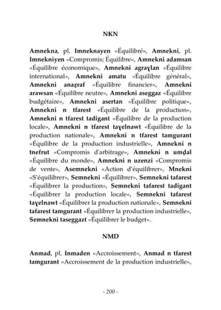 - 200 -
NKN
Amnekna, pl. Imneknayen «Équilibré», Amnekni, pl.
Imnekniyen «Compromis; Équilibre», Amnekni adamsan
«Équilibre économique», Amnekni agraɣlan «Équilibre
international», Amnekni amatu «Équilibre général»,
Amnekni anaẓraf «Équilibre financier», Amnekni
arawsan «Équilibre neutre», Amnekni aseggaz «Équilibre
budgétaire», Amnekni asertan «Équilibre politique»,
Amnekni n tfarest «Équilibre de la production»,
Amnekni n tfarest tadigant «Équilibre de la production
locale», Amnekni n tfarest taɣelnawt «Équilibre de la
production nationale», Amnekni n tfarest tamgurant
«Équilibre de la production industrielle», Amnekni n
tnefrut «Compromis d'arbitrage», Amnekni n umḍal
«Équilibre du monde», Amnekni n uzenzi «Compromis
de vente», Asemnekni «Action d’équilibrer», Mnekni
«S’équilibrer», Semnekni «Équilibrer», Semnekni tafarest
«Équilibrer la production», Semnekni tafarest tadigant
«Équilibrer la production locale», Semnekni tafarest
taɣelnawt «Équilibrer la production nationale», Semnekni
tafarest tamgurant «Équilibrer la production industrielle»,
Semnekni taseggazt «Équilibrer le budget».
NMD
Anmad, pl. Inmaden «Accroissement», Anmad n tfarest
tamgurant «Accroissement de la production industrielle»,
 