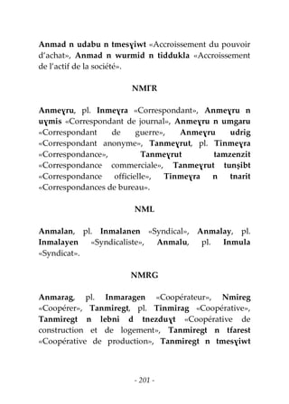 - 201 -
Anmad n udabu n tmesɣiwt «Accroissement du pouvoir
d’achat», Anmad n wurmid n tiddukla «Accroissement
de l’actif de la société».
NMƔR
Anmeɣru, pl. Inmeɣra «Correspondant», Anmeɣru n
uɣmis «Correspondant de journal», Anmeɣru n umgaru
«Correspondant de guerre», Anmeɣru udrig
«Correspondant anonyme», Tanmeɣrut, pl. Tinmeɣra
«Correspondance», Tanmeɣrut tamzenzit
«Correspondance commerciale», Tanmeɣrut tunṣibt
«Correspondance officielle», Tinmeɣra n tnarit
«Correspondances de bureau».
NML
Anmalan, pl. Inmalanen «Syndical», Anmalay, pl.
Inmalayen «Syndicaliste», Anmalu, pl. Inmula
«Syndicat».
NMRG
Anmarag, pl. Inmaragen «Coopérateur», Nmireg
«Coopérer», Tanmiregt, pl. Tinmirag «Coopérative»,
Tanmiregt n lebni d tnezduɣt «Coopérative de
construction et de logement», Tanmiregt n tfarest
«Coopérative de production», Tanmiregt n tmesɣiwt
 