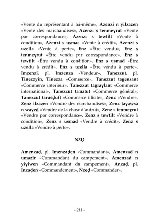 - 211 -
«Vente du représentant à lui-même», Azenzi n yilzazen
«Vente des marchandises», Azenzi s tenmeɣrut «Vente
par correspondance», Azenzi s tewtilt «Vente à
condition», Azenzi s usmad «Vente à crédit», Azenzi s
uzella «Vente à perte», Enz «Être vendu», Enz s
tenmeɣrut «Être vendu par correspondance», Enz s
tewtilt «Être vendu à condition», Enz s usmad «Être
vendu à crédit», Enz s uzella «Être vendu à perte»,
Imzenzi, pl. Imzenza «Vendeur», Tanezzut, pl.
Tinezzyin, Tinezza «Commerce», Tanezzut tagensant
«Commerce intérieur», Tanezzut tagraɣlant «Commerce
international», Tanezzut tamatut «Commerce général»,
Tanezzut tarusḍuft «Commerce illicite», Zenz «Vendre»,
Zenz ilzazen «Vendre des marchandises», Zenz taɣawsa
n wayeḍ «Vendre de la chose d’autrui», Zenz s tenmeɣrut
«Vendre par correspondance», Zenz s tewtilt «Vendre à
condition», Zenz s usmad «Vendre à crédit», Zenz s
uzella «Vendre à perte».
NZḌ
Amenzaḍ, pl. Imenzaḍen «Commandant», Amenzaḍ n
umazir «Commandant du campement», Amenzaḍ n
yiɣiwen «Commandant du campement», Anzaḍ, pl.
Inzaḍen «Commandement», Nzeḍ «Commander».
 