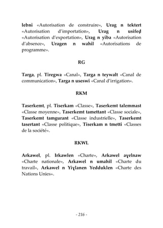 - 216 -
lebni «Autorisation de construire», Urag n tektert
«Autorisation d’importation», Urag n usifeḍ
«Autorisation d’exportation», Urag n yiba «Autorisation
d’absence», Uragen n wahil «Autorisations de
programme».
RG
Targa, pl. Tiregwa «Canal», Targa n teywalt «Canal de
communication», Targa n useswi «Canal d’irrigation».
RKM
Taserkemt, pl. Tiserkam «Classe», Taserkemt talemmast
«Classe moyenne», Taserkemt tamettant «Classe sociale»,
Taserkemt tamgurant «Classe industrielle», Taserkemt
tasertant «Classe politique», Tiserkam n tmetti «Classes
de la société».
RKWL
Arkawel, pl. Irkawlen «Charte», Arkawel aɣelnaw
«Charte nationale», Arkawel n umahil «Charte du
travail», Arkawel n Yiɣlanen Yedduklen «Charte des
Nations Unies».
 