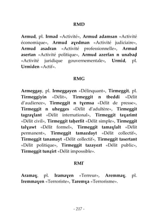 - 217 -
RMD
Armud, pl. Irmad «Activité», Armud adamsan «Activité
économique», Armud aɣedman «Activité judiciaire»,
Armud asadran «Activité professionnelle», Armud
asertan «Activité politique», Armud azerfan n unabaḍ
«Activité juridique gouvernementale», Urmid, pl.
Urmiden «Actif».
RMG
Armeggay, pl. Irmeggayen «Délinquant», Tirmeggit, pl.
Tirmeggiyin «Délit», Tirmeggit n tbeddi «Délit
d’audience», Tirmeggit n tɣemsa «Délit de presse»,
Tirmeggit n uhegges «Délit d’adultère», Tirmeggit
tagraɣlant «Délit international», Tirmeggit taɣarimt
«Délit civil», Tirmeggit taḥerfit «Délit simple», Tirmeggit
talɣawt «Délit formel», Tirmeggit tamaɣlalt «Délit
permanent», Tirmeggit tamazdayt «Délit collectif»,
Tirmeggit tanamayt «Délit collectif», Tirmeggit tasertant
«Délit politique», Tirmeggit tazayezt «Délit public»,
Tirmeggit tunẓirt «Délit impossible».
RMƔ
Aramaɣ, pl. Iramaɣen «Terreur», Aremmaɣ, pl.
Iremmaɣen «Terroriste», Taremɣa «Terrorisme».
 