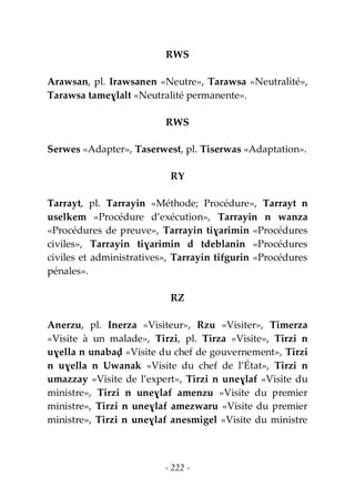 - 222 -
RWS
Arawsan, pl. Irawsanen «Neutre», Tarawsa «Neutralité»,
Tarawsa tameɣlalt «Neutralité permanente».
RWS
Serwes «Adapter», Taserwest, pl. Tiserwas «Adaptation».
RY
Tarrayt, pl. Tarrayin «Méthode; Procédure», Tarrayt n
uselkem «Procédure d’exécution», Tarrayin n wanza
«Procédures de preuve», Tarrayin tiɣarimin «Procédures
civiles», Tarrayin tiɣarimin d tdeblanin «Procédures
civiles et administratives», Tarrayin tifgurin «Procédures
pénales».
RZ
Anerzu, pl. Inerza «Visiteur», Rzu «Visiter», Timerza
«Visite à un malade», Tirzi, pl. Tirza «Visite», Tirzi n
uɣella n unabaḍ «Visite du chef de gouvernement», Tirzi
n uɣella n Uwanak «Visite du chef de l’État», Tirzi n
umazzay «Visite de l’expert», Tirzi n uneɣlaf «Visite du
ministre», Tirzi n uneɣlaf amenzu «Visite du premier
ministre», Tirzi n uneɣlaf amezwaru «Visite du premier
ministre», Tirzi n uneɣlaf anesmigel «Visite du ministre
 