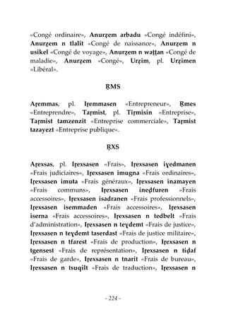 - 224 -
«Congé ordinaire», Anurẓem arbadu «Congé indéfini»,
Anurẓem n tlalit «Congé de naissance», Anurẓem n
usikel «Congé de voyage», Anurẓem n waṭṭan «Congé de
maladie», Anurẓem «Congé», Urẓim, pl. Urẓimen
«Libéral».
ṚMS
Aṛemmas, pl. Iṛemmasen «Entrepreneur», Ṛmes
«Entreprendre», Taṛmist, pl. Tiṛmisin «Entreprise»,
Taṛmist tamzenzit «Entreprise commerciale», Taṛmist
tazayezt «Entreprise publique».
ṚXS
Aṛexsas, pl. Iṛexsasen «Frais», Iṛexsasen iɣedmanen
«Frais judiciaires», Iṛexsasen imugna «Frais ordinaires»,
Iṛexsasen imuta «Frais généraux», Iṛexsasen inamayen
«Frais communs», Iṛexsasen ineḍfuren «Frais
accessoires», Iṛexsasen isadranen «Frais professionnels»,
Iṛexsasen isemmaden «Frais accessoires», Iṛexsasen
iserna «Frais accessoires», Iṛexsasen n tedbelt «Frais
d’administration», Iṛexsasen n teɣdemt «Frais de justice»,
Iṛexsasen n teɣdemt taserdast «Frais de justice militaire»,
Iṛexsasen n tfarest «Frais de production», Iṛexsasen n
tgensest «Frais de représentation», Iṛexsasen n tiḍaf
«Frais de garde», Iṛexsasen n tnarit «Frais de bureau»,
Iṛexsasen n tsuqilt «Frais de traduction», Iṛexsasen n
 