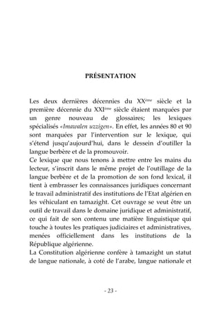 - 23 -
PRÉSENTATION
Les deux dernières décennies du XXème
siècle et la
première décennie du XXIème
siècle étaient marquées par
un genre nouveau de glossaires; les lexiques
spécialisés «Imawalen uzzigen». En effet, les années 80 et 90
sont marquées par l’intervention sur le lexique, qui
s’étend jusqu’aujourd’hui, dans le dessein d’outiller la
langue berbère et de la promouvoir.
Ce lexique que nous tenons à mettre entre les mains du
lecteur, s’inscrit dans le même projet de l’outillage de la
langue berbère et de la promotion de son fond lexical, il
tient à embrasser les connaissances juridiques concernant
le travail administratif des institutions de l’Etat algérien en
les véhiculant en tamazight. Cet ouvrage se veut être un
outil de travail dans le domaine juridique et administratif,
ce qui fait de son contenu une matière linguistique qui
touche à toutes les pratiques judiciaires et administratives,
menées officiellement dans les institutions de la
République algérienne.
La Constitution algérienne confère à tamazight un statut
de langue nationale, à coté de l’arabe, langue nationale et
 