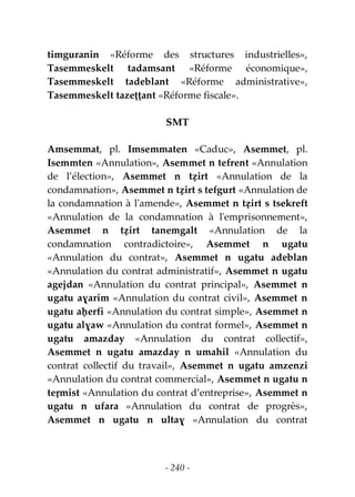 - 240 -
timguranin «Réforme des structures industrielles»,
Tasemmeskelt tadamsant «Réforme économique»,
Tasemmeskelt tadeblant «Réforme administrative»,
Tasemmeskelt tazeṭṭant «Réforme fiscale».
SMT
Amsemmat, pl. Imsemmaten «Caduc», Asemmet, pl.
Isemmten «Annulation», Asemmet n tefrent «Annulation
de l’élection», Asemmet n tẓirt «Annulation de la
condamnation», Asemmet n tẓirt s tefgurt «Annulation de
la condamnation à l'amende», Asemmet n tẓirt s tsekreft
«Annulation de la condamnation à l'emprisonnement»,
Asemmet n tẓirt tanemgalt «Annulation de la
condamnation contradictoire», Asemmet n ugatu
«Annulation du contrat», Asemmet n ugatu adeblan
«Annulation du contrat administratif», Asemmet n ugatu
agejdan «Annulation du contrat principal», Asemmet n
ugatu aɣarim «Annulation du contrat civil», Asemmet n
ugatu aḥerfi «Annulation du contrat simple», Asemmet n
ugatu alɣaw «Annulation du contrat formel», Asemmet n
ugatu amazday «Annulation du contrat collectif»,
Asemmet n ugatu amazday n umahil «Annulation du
contrat collectif du travail», Asemmet n ugatu amzenzi
«Annulation du contrat commercial», Asemmet n ugatu n
teṛmist «Annulation du contrat d’entreprise», Asemmet n
ugatu n ufara «Annulation du contrat de progrès»,
Asemmet n ugatu n ultaɣ «Annulation du contrat
 
