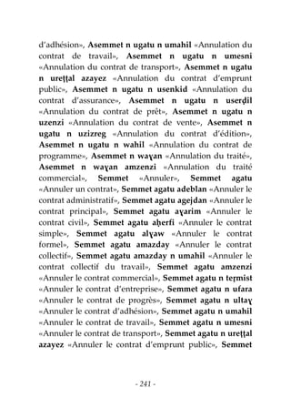 - 241 -
d’adhésion», Asemmet n ugatu n umahil «Annulation du
contrat de travail», Asemmet n ugatu n umesni
«Annulation du contrat de transport», Asemmet n ugatu
n ureṭṭal azayez «Annulation du contrat d’emprunt
public», Asemmet n ugatu n usenkid «Annulation du
contrat d’assurance», Asemmet n ugatu n userḍil
«Annulation du contrat de prêt», Asemmet n ugatu n
uzenzi «Annulation du contrat de vente», Asemmet n
ugatu n uzizreg «Annulation du contrat d’édition»,
Asemmet n ugatu n wahil «Annulation du contrat de
programme», Asemmet n waɣan «Annulation du traité»,
Asemmet n waɣan amzenzi «Annulation du traité
commercial», Semmet «Annuler», Semmet agatu
«Annuler un contrat», Semmet agatu adeblan «Annuler le
contrat administratif», Semmet agatu agejdan «Annuler le
contrat principal», Semmet agatu aɣarim «Annuler le
contrat civil», Semmet agatu aḥerfi «Annuler le contrat
simple», Semmet agatu alɣaw «Annuler le contrat
formel», Semmet agatu amazday «Annuler le contrat
collectif», Semmet agatu amazday n umahil «Annuler le
contrat collectif du travail», Semmet agatu amzenzi
«Annuler le contrat commercial», Semmet agatu n teṛmist
«Annuler le contrat d’entreprise», Semmet agatu n ufara
«Annuler le contrat de progrès», Semmet agatu n ultaɣ
«Annuler le contrat d’adhésion», Semmet agatu n umahil
«Annuler le contrat de travail», Semmet agatu n umesni
«Annuler le contrat de transport», Semmet agatu n ureṭṭal
azayez «Annuler le contrat d’emprunt public», Semmet
 