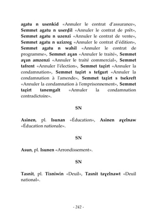 - 242 -
agatu n usenkid «Annuler le contrat d’assurance»,
Semmet agatu n userḍil «Annuler le contrat de prêt»,
Semmet agatu n uzenzi «Annuler le contrat de vente»,
Semmet agatu n uzizreg «Annuler le contrat d’édition»,
Semmet agatu n wahil «Annuler le contrat de
programme», Semmet aɣan «Annuler le traité», Semmet
aɣan amzenzi «Annuler le traité commercial», Semmet
tafrent «Annuler l’élection», Semmet taẓirt «Annuler la
condamnation», Semmet taẓirt s tefgurt «Annuler la
condamnation à l'amende», Semmet taẓirt s tsekreft
«Annuler la condamnation à l'emprisonnement», Semmet
taẓirt tanemgalt «Annuler la condamnation
contradictoire».
SN
Asinen, pl. Isunan «Éducation», Asinen aɣelnaw
«Éducation nationale».
SN
Asun, pl. Isunen «Arrondissement».
SN
Tasnit, pl. Tisniwin «Deuil», Tasnit taɣelnawt «Deuil
national».
 