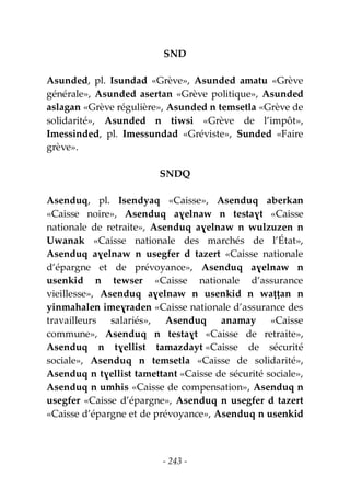 - 243 -
SND
Asunded, pl. Isundad «Grève», Asunded amatu «Grève
générale», Asunded asertan «Grève politique», Asunded
aslagan «Grève régulière», Asunded n temsetla «Grève de
solidarité», Asunded n tiwsi «Grève de l’impôt»,
Imessinded, pl. Imessundad «Gréviste», Sunded «Faire
grève».
SNDQ
Asenduq, pl. Isendyaq «Caisse», Asenduq aberkan
«Caisse noire», Asenduq aɣelnaw n testaɣt «Caisse
nationale de retraite», Asenduq aɣelnaw n wulzuzen n
Uwanak «Caisse nationale des marchés de l’État»,
Asenduq aɣelnaw n usegfer d tazert «Caisse nationale
d’épargne et de prévoyance», Asenduq aɣelnaw n
usenkid n tewser «Caisse nationale d’assurance
vieillesse», Asenduq aɣelnaw n usenkid n waṭṭan n
yinmahalen imeɣraden «Caisse nationale d’assurance des
travailleurs salariés», Asenduq anamay «Caisse
commune», Asenduq n testaɣt «Caisse de retraite»,
Asenduq n tɣellist tamazdayt «Caisse de sécurité
sociale», Asenduq n temsetla «Caisse de solidarité»,
Asenduq n tɣellist tamettant «Caisse de sécurité sociale»,
Asenduq n umhis «Caisse de compensation», Asenduq n
usegfer «Caisse d’épargne», Asenduq n usegfer d tazert
«Caisse d’épargne et de prévoyance», Asenduq n usenkid
 