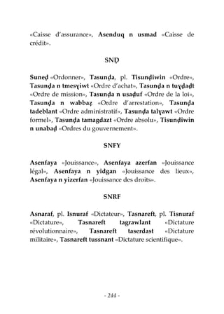 - 244 -
«Caisse d’assurance», Asenduq n usmad «Caisse de
crédit».
SNḌ
Suneḍ «Ordonner», Tasunḍa, pl. Tisunḍiwin «Ordre»,
Tasunḍa n tmesɣiwt «Ordre d’achat», Tasunḍa n tuɣḍaḍt
«Ordre de mission», Tasunḍa n usaḍuf «Ordre de la loi»,
Tasunḍa n wabbaẓ «Ordre d’arrestation», Tasunḍa
tadeblant «Ordre administratif», Tasunḍa talɣawt «Ordre
formel», Tasunḍa tamagdazt «Ordre absolu», Tisunḍiwin
n unabaḍ «Ordres du gouvernement».
SNFY
Asenfaya «Jouissance», Asenfaya azerfan «Jouissance
légal», Asenfaya n yidgan «Jouissance des lieux»,
Asenfaya n yizerfan «Jouissance des droits».
SNRF
Asnaraf, pl. Isnuraf «Dictateur», Tasnareft, pl. Tisnuraf
«Dictature», Tasnareft tagrawlant «Dictature
révolutionnaire», Tasnareft taserdast «Dictature
militaire», Tasnareft tussnant «Dictature scientifique».
 