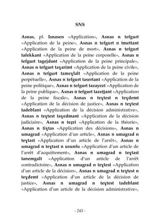 - 245 -
SNS
Asnas, pl. Isnasen «Application», Asnas n tefgurt
«Application de la peine», Asnas n tefgurt n tmettant
«Application de la peine de mort», Asnas n tefgurt
tafekkant «Application de la peine corporelle», Asnas n
tefgurt tagejdant «Application de la peine principale»,
Asnas n tefgurt taɣarimt «Application de la peine civile»,
Asnas n tefgurt tameɣlalt «Application de la peine
perpétuelle», Asnas n tefgurt tasertant «Application de la
peine politique», Asnas n tefgurt tazayezt «Application de
la peine publique», Asnas n tefgurt tazeṭṭant «Application
de la peine fiscale», Asnas n teɣtest n teɣdemt
«Application de la décision de justice», Asnas n teɣtest
tadeblant «Application de la décision administrative»,
Asnas n teɣtest taɣedmant «Application de la décision
judiciaire», Asnas n teẓri «Application de la théorie»,
Asnas n tiɣtas «Application des décisions», Asnas n
umagrad «Application d’un article», Asnas n umagrad n
teɣtast «Application d’un article de l’arrêt», Asnas n
umagrad n teɣtast n usunfu «Application d’un article de
l’arrêt d’acquittement», Asnas n umagrad n teɣtast
tanemgalt «Application d’un article de l’arrêt
contradictoire», Asnas n umagrad n teɣtest «Application
d’un article de la décision», Asnas n umagrad n teɣtest n
teɣdemt «Application d’un article de la décision de
justice», Asnas n umagrad n teɣtest tadeblant
«Application d’un article de la décision administrative»,
 