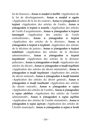 - 248 -
loi de finances», Asnas n usaḍuf n tneflit «Application de
la loi de développement», Asnas n usaḍuf n ugatu
«Application de la loi du contrat», Asnas n yimagraden n
teɣtast «Application des articles de l’arrêt», Asnas n
yimagraden n teɣtast n usunfu «Application des articles
de l’arrêt d’acquittement», Asnas n yimagraden n teɣtast
tanemgalt «Application des articles de l’arrêt
contradictoire», Asnas n yimagraden n teɣtest
«Application des articles de la décision», Asnas n
yimagraden n teɣtest n teɣdemt «Application des articles
de la décision de justice», Asnas n yimagraden n teɣtest
tadeblant «Application des articles de la décision
administrative», Asnas n yimagraden n teɣtest
taɣedmant «Application des articles de la décision
judiciaire», Asnas n yimagraden n tnaḍt «Application des
articles du décret», Asnas n yimagraden n tnaḍt taɣelfant
«Application des articles du décret ministériel», Asnas n
yimagraden n tnaḍt taɣelnawt «Application des articles
du décret national», Asnas n yimagraden n tnaḍt tamatut
«Application des articles du décret général», Asnas n
yimagraden n tnaḍt taselkamt «Application des articles
du décret exécutif», Asnas n yimagraden n uɣtas
«Application des articles de l’arrêté», Asnas n yimagraden
n uɣtas adeblan «Application des articles de l’arrêté
administratif», Asnas n yimagraden n uɣtas aɣelfan
«Application des articles de l’arrêté ministériel», Asnas n
yimagraden n uɣtas aɣiwan «Application des articles de
l’Arrêté municipal», Asnas n yimagraden n uɣtas n lwali
 