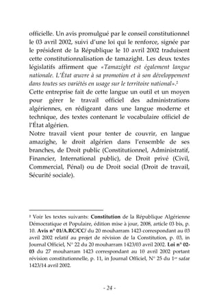- 24 -
officielle. Un avis promulgué par le conseil constitutionnel
le 03 avril 2002, suivi d’une loi qui le renforce, signée par
le président de la République le 10 avril 2002 traduisent
cette constitutionnalisation de tamazight. Les deux textes
législatifs affirment que «Tamazight est également langue
nationale. L’État œuvre à sa promotion et à son développement
dans toutes ses variétés en usage sur le territoire national».2
Cette entreprise fait de cette langue un outil et un moyen
pour gérer le travail officiel des administrations
algériennes, en rédigeant dans une langue moderne et
technique, des textes contenant le vocabulaire officiel de
l’État algérien.
Notre travail vient pour tenter de couvrir, en langue
amazighe, le droit algérien dans l’ensemble de ses
branches, de Droit public (Constitutionnel, Administratif,
Financier, International public), de Droit privé (Civil,
Commercial, Pénal) ou de Droit social (Droit de travail,
Sécurité sociale).
2 Voir les textes suivants: Constitution de la République Algérienne
Démocratique et Populaire, édition mise à jour, 2008, article 03 bis, p.
10. Avis n° 01/A.RC/CC/ du 20 mouharram 1423 correspondant au 03
avril 2002 relatif au projet de révision de la Constitution, p. 03, in
Journal Officiel, N° 22 du 20 mouharram 1423/03 avril 2002. Loi n° 02-
03 du 27 mouharram 1423 correspondant au 10 avril 2002 portant
révision constitutionnelle, p. 11, in Journal Officiel, N° 25 du 1er safar
1423/14 avril 2002.
 