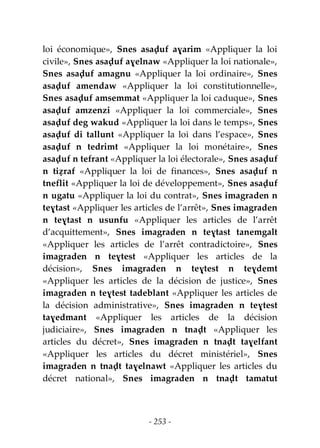 - 253 -
loi économique», Snes asaḍuf aɣarim «Appliquer la loi
civile», Snes asaḍuf aɣelnaw «Appliquer la loi nationale»,
Snes asaḍuf amagnu «Appliquer la loi ordinaire», Snes
asaḍuf amendaw «Appliquer la loi constitutionnelle»,
Snes asaḍuf amsemmat «Appliquer la loi caduque», Snes
asaḍuf amzenzi «Appliquer la loi commerciale», Snes
asaḍuf deg wakud «Appliquer la loi dans le temps», Snes
asaḍuf di tallunt «Appliquer la loi dans l’espace», Snes
asaḍuf n tedrimt «Appliquer la loi monétaire», Snes
asaḍuf n tefrant «Appliquer la loi électorale», Snes asaḍuf
n tiẓraf «Appliquer la loi de finances», Snes asaḍuf n
tneflit «Appliquer la loi de développement», Snes asaḍuf
n ugatu «Appliquer la loi du contrat», Snes imagraden n
teɣtast «Appliquer les articles de l’arrêt», Snes imagraden
n teɣtast n usunfu «Appliquer les articles de l’arrêt
d’acquittement», Snes imagraden n teɣtast tanemgalt
«Appliquer les articles de l’arrêt contradictoire», Snes
imagraden n teɣtest «Appliquer les articles de la
décision», Snes imagraden n teɣtest n teɣdemt
«Appliquer les articles de la décision de justice», Snes
imagraden n teɣtest tadeblant «Appliquer les articles de
la décision administrative», Snes imagraden n teɣtest
taɣedmant «Appliquer les articles de la décision
judiciaire», Snes imagraden n tnaḍt «Appliquer les
articles du décret», Snes imagraden n tnaḍt taɣelfant
«Appliquer les articles du décret ministériel», Snes
imagraden n tnaḍt taɣelnawt «Appliquer les articles du
décret national», Snes imagraden n tnaḍt tamatut
 