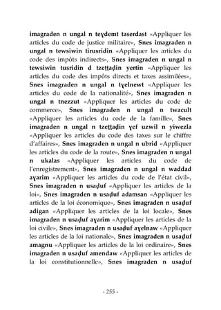 - 255 -
imagraden n ungal n teɣdemt taserdast «Appliquer les
articles du code de justice militaire», Snes imagraden n
ungal n tewsiwin tirusridin «Appliquer les articles du
code des impôts indirects», Snes imagraden n ungal n
tewsiwin tusridin d tzeṭṭaḍin yertin «Appliquer les
articles du code des impôts directs et taxes assimilées»,
Snes imagraden n ungal n tɣelnewt «Appliquer les
articles du code de la nationalité», Snes imagraden n
ungal n tnezzut «Appliquer les articles du code de
commerce», Snes imagraden n ungal n twacult
«Appliquer les articles du code de la famille», Snes
imagraden n ungal n tzeṭṭaḍin ɣef uzwil n yiwezla
«Appliquer les articles du code des taxes sur le chiffre
d’affaires», Snes imagraden n ungal n ubrid «Appliquer
les articles du code de la route», Snes imagraden n ungal
n ukalas «Appliquer les articles du code de
l’enregistrement», Snes imagraden n ungal n waddad
aɣarim «Appliquer les articles du code de l’état civil»,
Snes imagraden n usaḍuf «Appliquer les articles de la
loi», Snes imagraden n usaḍuf adamsan «Appliquer les
articles de la loi économique», Snes imagraden n usaḍuf
adigan «Appliquer les articles de la loi locale», Snes
imagraden n usaḍuf aɣarim «Appliquer les articles de la
loi civile», Snes imagraden n usaḍuf aɣelnaw «Appliquer
les articles de la loi nationale», Snes imagraden n usaḍuf
amagnu «Appliquer les articles de la loi ordinaire», Snes
imagraden n usaḍuf amendaw «Appliquer les articles de
la loi constitutionnelle», Snes imagraden n usaḍuf
 
