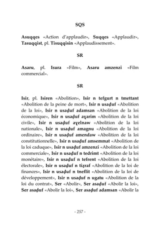- 257 -
SQS
Asuqqes «Action d’applaudir», Suqqes «Applaudir»,
Tasuqqist, pl. Tisuqqisin «Applaudissement».
SR
Asaru, pl. Isura «Film», Asaru amzenzi «Film
commercial».
SR
Isir, pl. Isiren «Abolition», Isir n tefgurt n tmettant
«Abolition de la peine de mort», Isir n usaḍuf «Abolition
de la loi», Isir n usaḍuf adamsan «Abolition de la loi
économique», Isir n usaḍuf aɣarim «Abolition de la loi
civile», Isir n usaḍuf aɣelnaw «Abolition de la loi
nationale», Isir n usaḍuf amagnu «Abolition de la loi
ordinaire», Isir n usaḍuf amendaw «Abolition de la loi
constitutionnelle», Isir n usaḍuf amsemmat «Abolition de
la loi caduque», Isir n usaḍuf amzenzi «Abolition de la loi
commerciale», Isir n usaḍuf n tedrimt «Abolition de la loi
monétaire», Isir n usaḍuf n tefrent «Abolition de la loi
électorale», Isir n usaḍuf n tiẓraf «Abolition de la loi de
finances», Isir n usaḍuf n tneflit «Abolition de la loi de
développement», Isir n usaḍuf n ugatu «Abolition de la
loi du contrat», Ser «Abolir», Ser asaḍuf «Abolir la loi»,
Ser asaḍuf «Abolir la loi», Ser asaḍuf adamsan «Abolir la
 