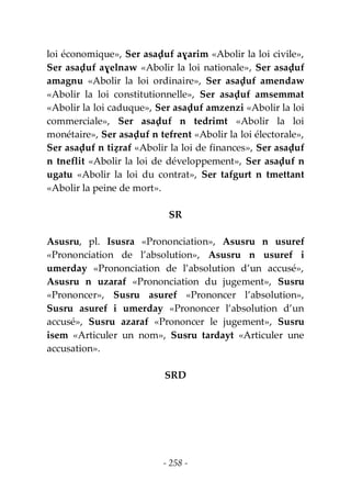 - 258 -
loi économique», Ser asaḍuf aɣarim «Abolir la loi civile»,
Ser asaḍuf aɣelnaw «Abolir la loi nationale», Ser asaḍuf
amagnu «Abolir la loi ordinaire», Ser asaḍuf amendaw
«Abolir la loi constitutionnelle», Ser asaḍuf amsemmat
«Abolir la loi caduque», Ser asaḍuf amzenzi «Abolir la loi
commerciale», Ser asaḍuf n tedrimt «Abolir la loi
monétaire», Ser asaḍuf n tefrent «Abolir la loi électorale»,
Ser asaḍuf n tiẓraf «Abolir la loi de finances», Ser asaḍuf
n tneflit «Abolir la loi de développement», Ser asaḍuf n
ugatu «Abolir la loi du contrat», Ser tafgurt n tmettant
«Abolir la peine de mort».
SR
Asusru, pl. Isusra «Prononciation», Asusru n usuref
«Prononciation de l’absolution», Asusru n usuref i
umerday «Prononciation de l’absolution d’un accusé»,
Asusru n uzaraf «Prononciation du jugement», Susru
«Prononcer», Susru asuref «Prononcer l’absolution»,
Susru asuref i umerday «Prononcer l’absolution d’un
accusé», Susru azaraf «Prononcer le jugement», Susru
isem «Articuler un nom», Susru tardayt «Articuler une
accusation».
SRD
 