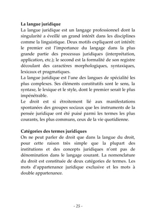 - 25 -
La langue juridique
La langue juridique est un langage professionnel dont la
singularité a éveillé un grand intérêt dans les disciplines
comme la linguistique. Deux motifs expliquent cet intérêt:
le premier est l’importance du langage dans la plus
grande partie des processus juridiques (interprétation,
application, etc.); le second est la formalité de son registre
découlant des caractères morphologiques, syntaxiques,
lexicaux et pragmatiques.
La langue juridique est l’une des langues de spécialité les
plus complexes. Ses éléments constitutifs sont le sens, la
syntaxe, le lexique et le style, dont le premier serait le plus
impénétrable.
Le droit est si étroitement lié aux manifestations
spontanées des groupes sociaux que les instruments de la
pensée juridique ont été puisé parmi les termes les plus
courants, les plus communs, ceux de la vie quotidienne.
Catégories des termes juridiques
On ne peut parler de droit que dans la langue du droit,
pour cette raison très simple que la plupart des
institutions et des concepts juridiques n’ont pas de
dénomination dans le langage courant. La nomenclature
du droit est constituée de deux catégories de termes. Les
mots d’appartenance juridique exclusive et les mots à
double appartenance.
 