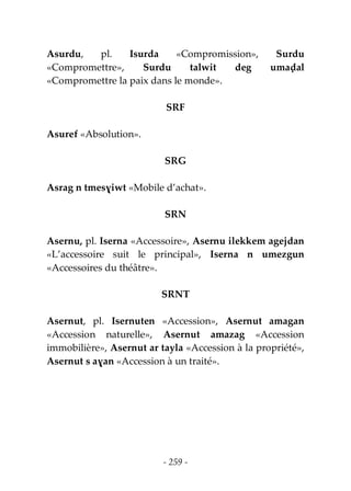 - 259 -
Asurdu, pl. Isurda «Compromission», Surdu
«Compromettre», Surdu talwit deg umaḍal
«Compromettre la paix dans le monde».
SRF
Asuref «Absolution».
SRG
Asrag n tmesɣiwt «Mobile d’achat».
SRN
Asernu, pl. Iserna «Accessoire», Asernu ilekkem agejdan
«L’accessoire suit le principal», Iserna n umezgun
«Accessoires du théâtre».
SRNT
Asernut, pl. Isernuten «Accession», Asernut amagan
«Accession naturelle», Asernut amazag «Accession
immobilière», Asernut ar tayla «Accession à la propriété»,
Asernut s aɣan «Accession à un traité».
 