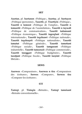 - 260 -
SRT
Asertan, pl. Isertanen «Politique», Asertay, pl. Isertayen
«Politique (personne)», Tasertit, pl. Tisertiyin «Politique»,
Tasertit n temrest «Politique de l’emploi», Tasertit n
temsertit «Politique de l’assimilation», Tasertit n teywalt
«Politique de communication», Tasertit tadamsant
«Politique économique», Tasertit tagraɣlant «Politique
internationale», Tasertit taɣelnawt «Politique nationale»,
Tasertit taɣelnaẓrit «Politique nationaliste», Tasertit
tamatut «Politique générale», Tasertit tamettant
«Politique sociale», Tasertit tamgurant «Politique
industrielle», Tasertit tamzenzit «Politique commerciale»,
Tasertit taseggazt «Politique budgétaire», Tasertit
tazeṭṭant «Politique fiscale», Tasertit turẓimt «Politique
libérale».
SRWS
Aserwes «Comparaison», Aserwes n tira «Comparaison
des écritures», Serwes «Comparer», Serwes tira
«Comparer les écritures».
STƔ
Tastaɣt, pl. Tistaɣin «Retraite», Tastaɣt tamsisant
«Retraite conventionnelle».
 