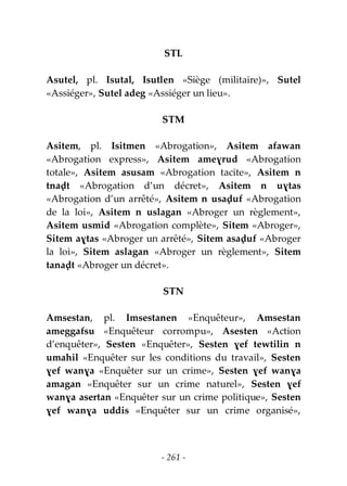 - 261 -
STL
Asutel, pl. Isutal, Isutlen «Siège (militaire)», Sutel
«Assiéger», Sutel adeg «Assiéger un lieu».
STM
Asitem, pl. Isitmen «Abrogation», Asitem afawan
«Abrogation express», Asitem ameɣrud «Abrogation
totale», Asitem asusam «Abrogation tacite», Asitem n
tnaḍt «Abrogation d’un décret», Asitem n uɣtas
«Abrogation d’un arrêté», Asitem n usaḍuf «Abrogation
de la loi», Asitem n uslagan «Abroger un règlement»,
Asitem usmid «Abrogation complète», Sitem «Abroger»,
Sitem aɣtas «Abroger un arrêté», Sitem asaḍuf «Abroger
la loi», Sitem aslagan «Abroger un règlement», Sitem
tanaḍt «Abroger un décret».
STN
Amsestan, pl. Imsestanen «Enquêteur», Amsestan
ameggafsu «Enquêteur corrompu», Asesten «Action
d’enquêter», Sesten «Enquêter», Sesten ɣef tewtilin n
umahil «Enquêter sur les conditions du travail», Sesten
ɣef wanɣa «Enquêter sur un crime», Sesten ɣef wanɣa
amagan «Enquêter sur un crime naturel», Sesten ɣef
wanɣa asertan «Enquêter sur un crime politique», Sesten
ɣef wanɣa uddis «Enquêter sur un crime organisé»,
 