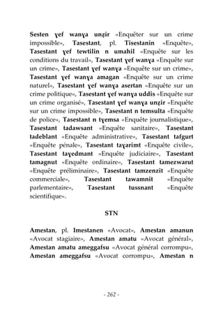 - 262 -
Sesten ɣef wanɣa unẓir «Enquêter sur un crime
impossible», Tasestant, pl. Tisestanin «Enquête»,
Tasestant ɣef tewtilin n umahil «Enquête sur les
conditions du travail», Tasestant ɣef wanɣa «Enquête sur
un crime», Tasestant ɣef wanɣa «Enquête sur un crime»,
Tasestant ɣef wanɣa amagan «Enquête sur un crime
naturel», Tasestant ɣef wanɣa asertan «Enquête sur un
crime politique», Tasestant ɣef wanɣa uddis «Enquête sur
un crime organisé», Tasestant ɣef wanɣa unẓir «Enquête
sur un crime impossible», Tasestant n temsulta «Enquête
de police», Tasestant n tɣemsa «Enquête journalistique»,
Tasestant tadawsant «Enquête sanitaire», Tasestant
tadeblant «Enquête administrative», Tasestant tafgurt
«Enquête pénale», Tasestant taɣarimt «Enquête civile»,
Tasestant taɣedmant «Enquête judiciaire», Tasestant
tamagnut «Enquête ordinaire», Tasestant tamezwarut
«Enquête préliminaire», Tasestant tamzenzit «Enquête
commerciale», Tasestant tawamnit «Enquête
parlementaire», Tasestant tussnant «Enquête
scientifique».
STN
Amestan, pl. Imestanen «Avocat», Amestan amanun
«Avocat stagiaire», Amestan amatu «Avocat général»,
Amestan amatu ameggafsu «Avocat général corrompu»,
Amestan ameggafsu «Avocat corrompu», Amestan n
 